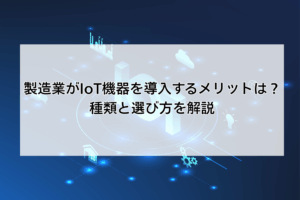 製造業がIoT機器を導入するメリットは？種類と選び方を解説